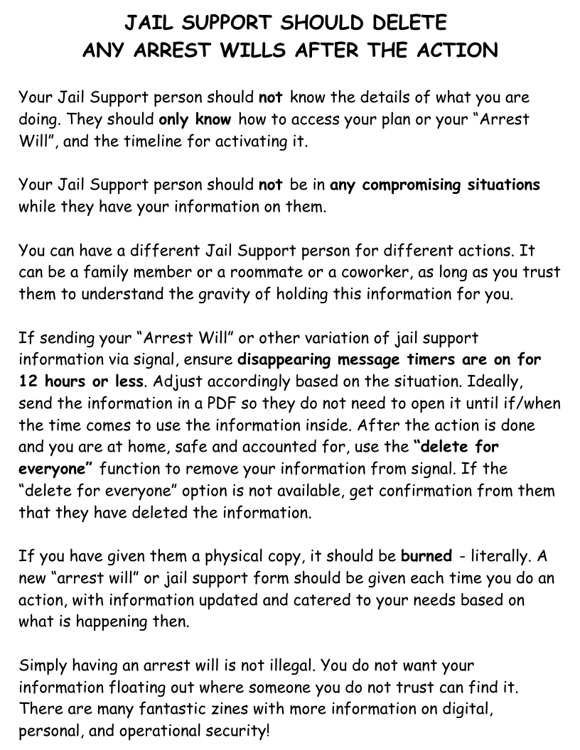 JAIL SUPPORT SHOULD DELETE ANY ARREST WILLS AFTER THE ACTION  Your Jail Support person should not know the details of what you are doing. They should only know how to access your plan or your “Arrest Will", and the timeline for activating it.  Your Jail Support person should not be in any compromising situations while they have your information on them.  You can have a different Jail Support person for different actions. It can be a family member or a roommate or a coworker, as long as you trust them to understand the gravity of holding this information for you.  If sending your "Arrest Will" or other variation of jail support information via signal, ensure disappearing message timers are on for 12 hours or less. Adjust accordingly based on the situation. Ideally, send the information in a PDF so they do not need to open it until if/when the time comes to use the information inside. After the action is done and you are at home, safe and accounted for, use the “delete for everyone” function to remove your information from signal. If the “delete for everyone” option is not available, get confirmation from them that they have deleted the information.  If you have given them a physical copy, it should be burned - literally. A new “arrest will" or jail support form should be given each time you do an action, with information updated and catered to your needs based on what is happening then.  Simply having an arrest will is not illegal. You do not want your information floating out where someone you do not trust can find it. There are many fantastic zines with more information on digital, personal, and operational security! 